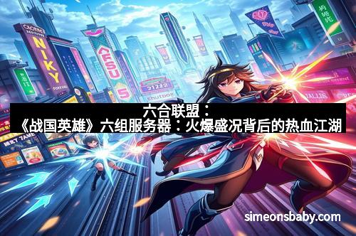 六合联盟：《战国英雄》六组服务器：火爆盛况背后的热血江湖