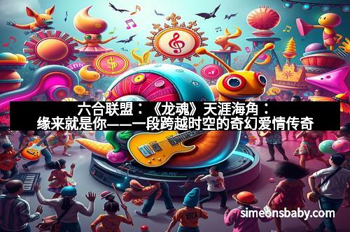 六合联盟：《龙魂》天涯海角：缘来就是你——一段跨越时空的奇幻爱情传奇
